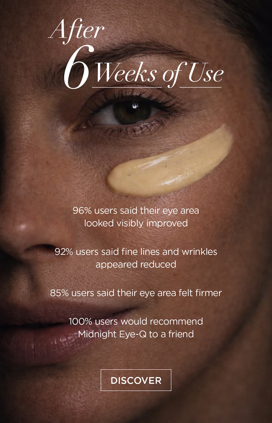 After 6 Weeks of Use*   96% users said their eye area looked visibly improved    92% users aaid fine lines and wrinkles appeared reduced    85% users said their eye area felt firmer    100% users would recommend Midnight Eye-Q to a friend. CTA: DISCOVER 