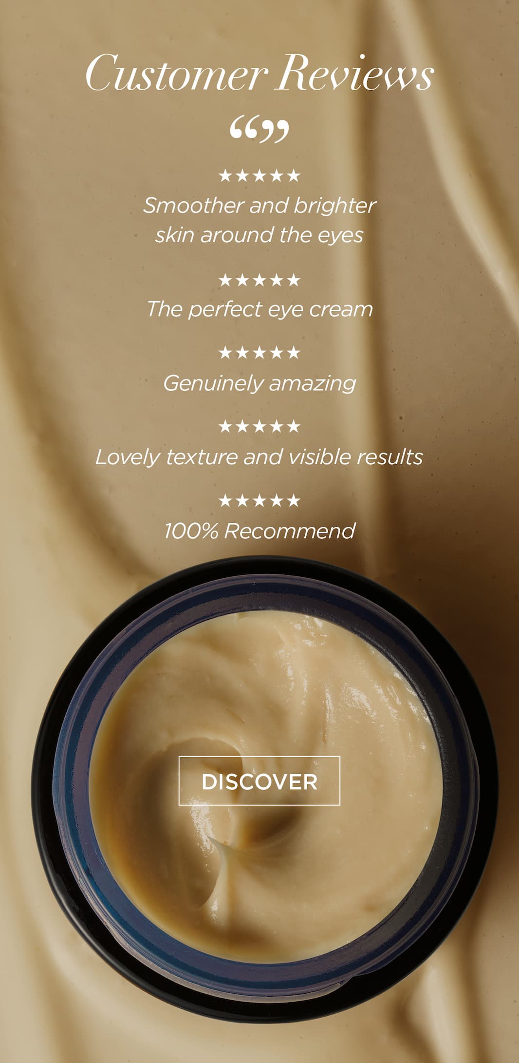 Customer Reviews      5 stars (can you show five stars here)      “Smoother and brighter skin around the eyes”   “The perfect eye cream”   “Genuinely amazing”   “Lovely texture and visible results”   “100% Recommend”   CTA: Discover 