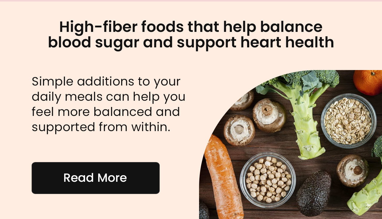 High-Fiber Foods That Help Balance Blood Sugar and Support Heart Health. Simple additions to your daily meals can help you feel more balanced and supported from within. Read More.