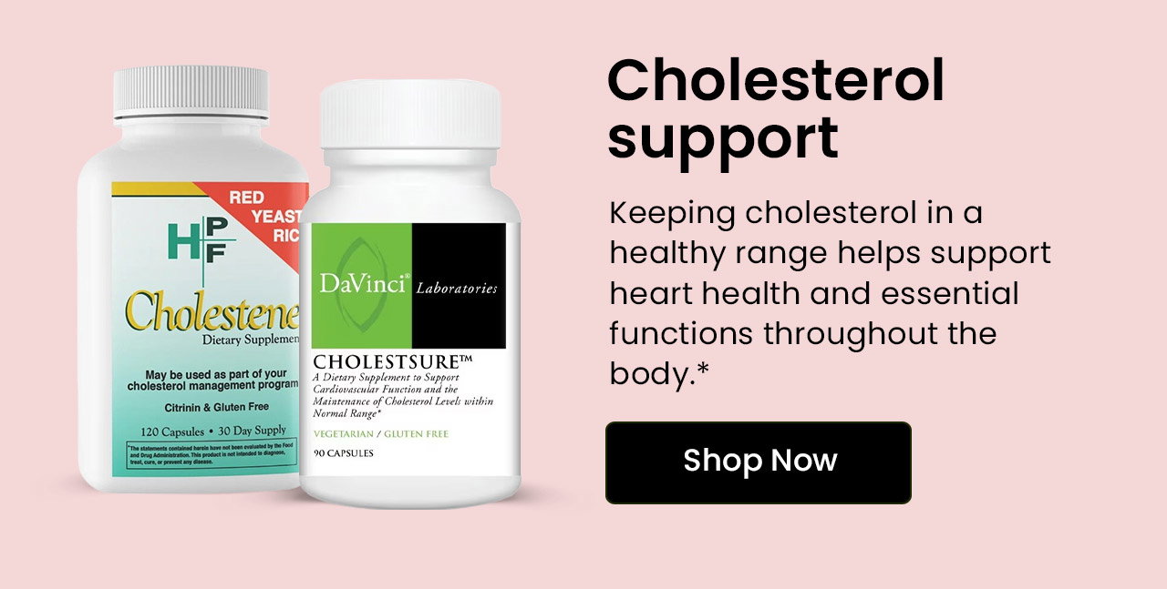 Cholesterol Support: Keeping cholesterol in a healthy range helps support heart health and essential functions throughout the body.* Shop Cholesterol Support.