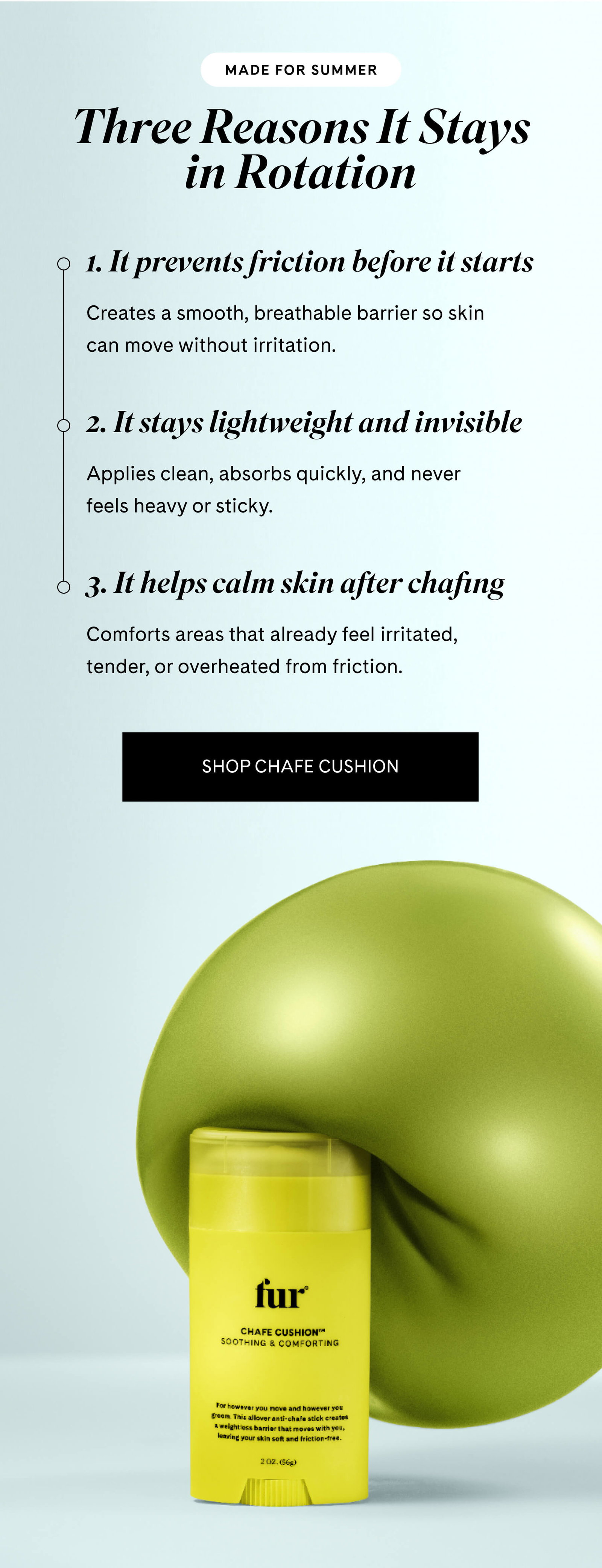 Made for summer Three Reasons It Stays in Rotation  1. It prevents friction before it starts Creates a smooth, breathable barrier so skin can move without irritation.  2. It stays lightweight and invisible Applies clean, absorbs quickly, and never feels heavy or sticky.  3. It helps calm skin after chafing Comforts areas that already feel irritated, tender, or overheated from friction. SHOP CHAFE CUSHION