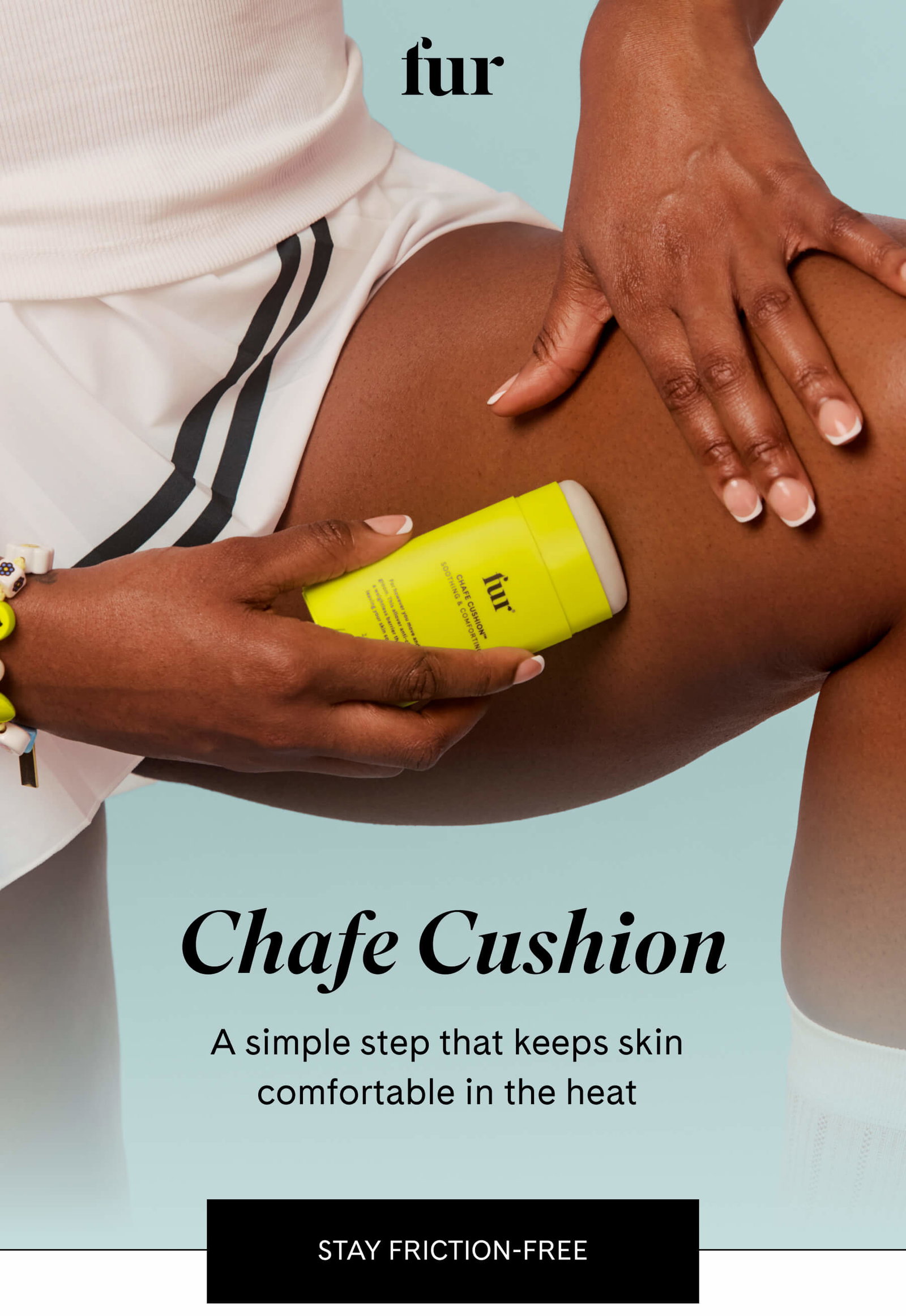fur Chafe Cushion A simple step that keeps skin comfortable in the heat STAY FRICTION-FREE