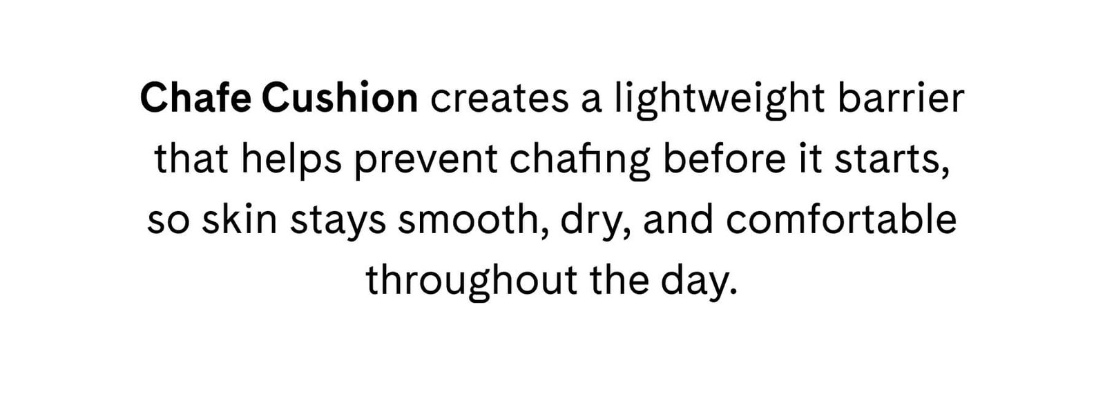 Chafe Cushion creates a lightweight barrier that helps prevent chafing before it starts, so skin stays smooth, dry, and comfortable throughout the day.