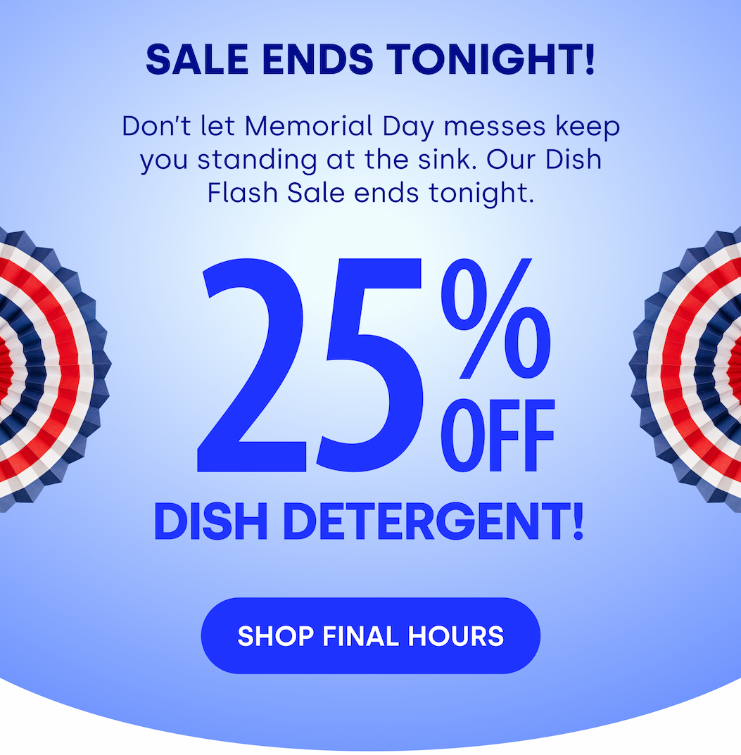 SALE ENDS TONIGHT! Don’t let Memorial Day messes keep you standing at the sink. Our Dish Flash Sale ends tonight. 2 5 % OFF Dish Detergent! [SHOP FINAL HOURS]