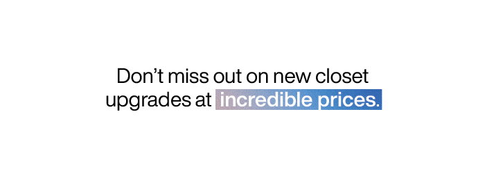Don't miss out on new closet upgrades at incredible prices.
