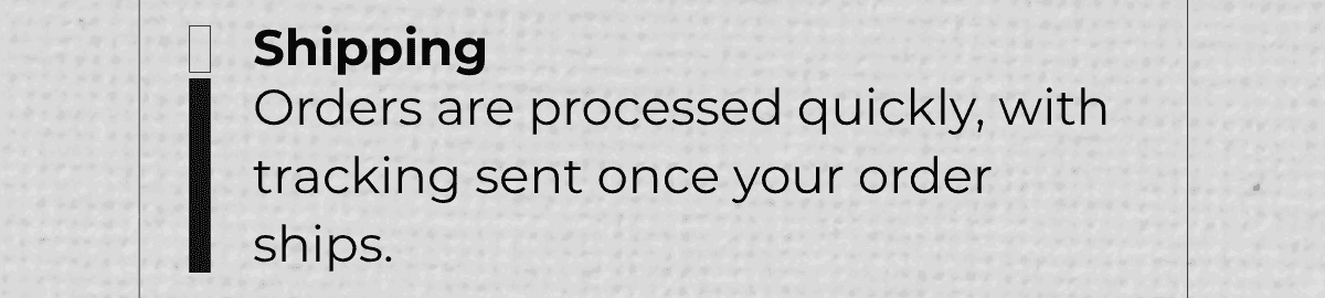 Shipping: Orders are processed quickly, with tracking sent once your order ships.