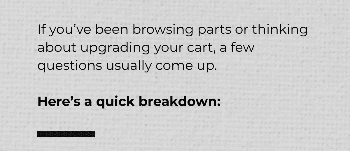 If you’ve been browsing parts or thinking about upgrading your cart, a few questions usually come up.  Here’s a quick breakdown:
