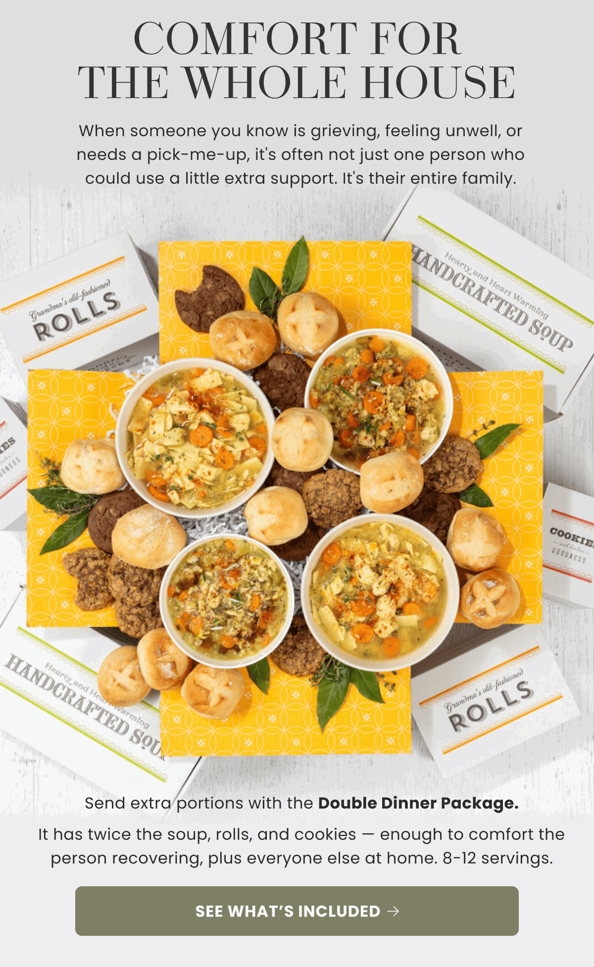 COMFORT FOR THE WHOLE HOUSE | When someone you know is grieving, feeling unwell, or needs a pick-me-up, it's often not just one person who could use a little extra support. It's their entire family. | Send extra portions with the Double Dinner Package. It has twice the soup, rolls, and cookies — enough to comfort the person recovering, plus everyone else at home. 8-12 servings. | SEE WHAT’S INCLUDED