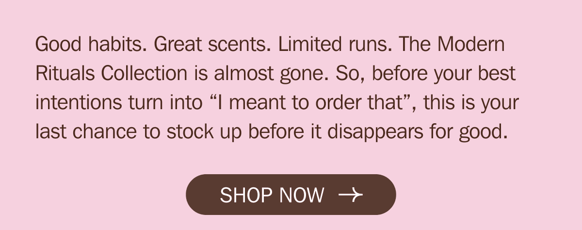 Good habits. Great scents. Limited runs. The Modern Rituals Collection is almost gone. So, before your best intentions turn into “I meant to order that”, this is your last chance to stock up before it disappears for good. | SHOP NOW