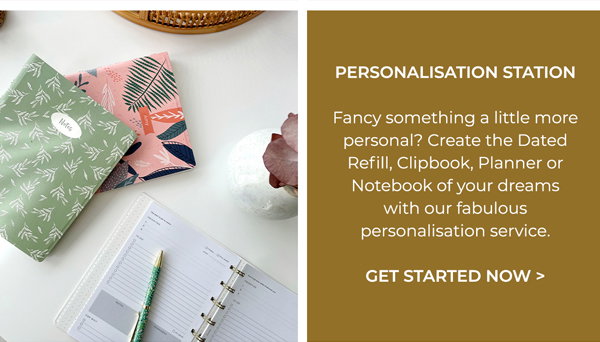 Personalisation Station Fancy something a little more personal? Create the Dated Refill, Clipbook Organiser, A5 Planner or Notebook of your dreams with our fabulous personalisation service. Get started now