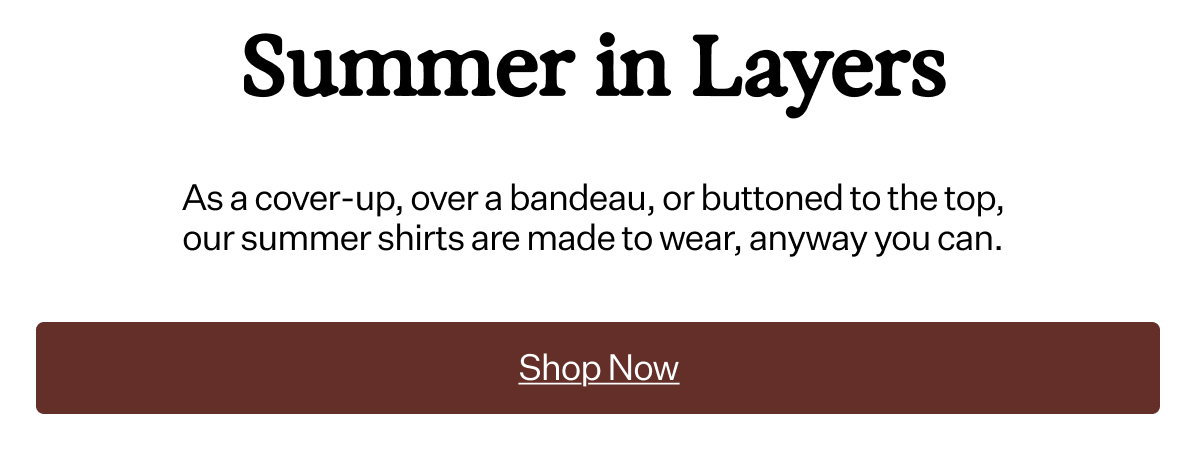 Summer in Layers As a cover-up, over a bandeau, or buttoned to the top, our summer shirts are made to wear, anyway you can.