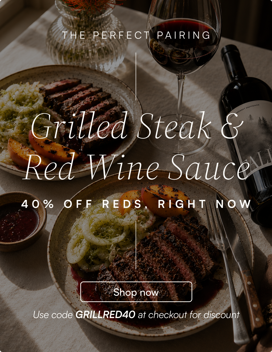 The perfect pairing — Grilled steak and red wine sauce. 40% off reds, right now. Shop now and use code GRILLRED40 at checkout for discount.