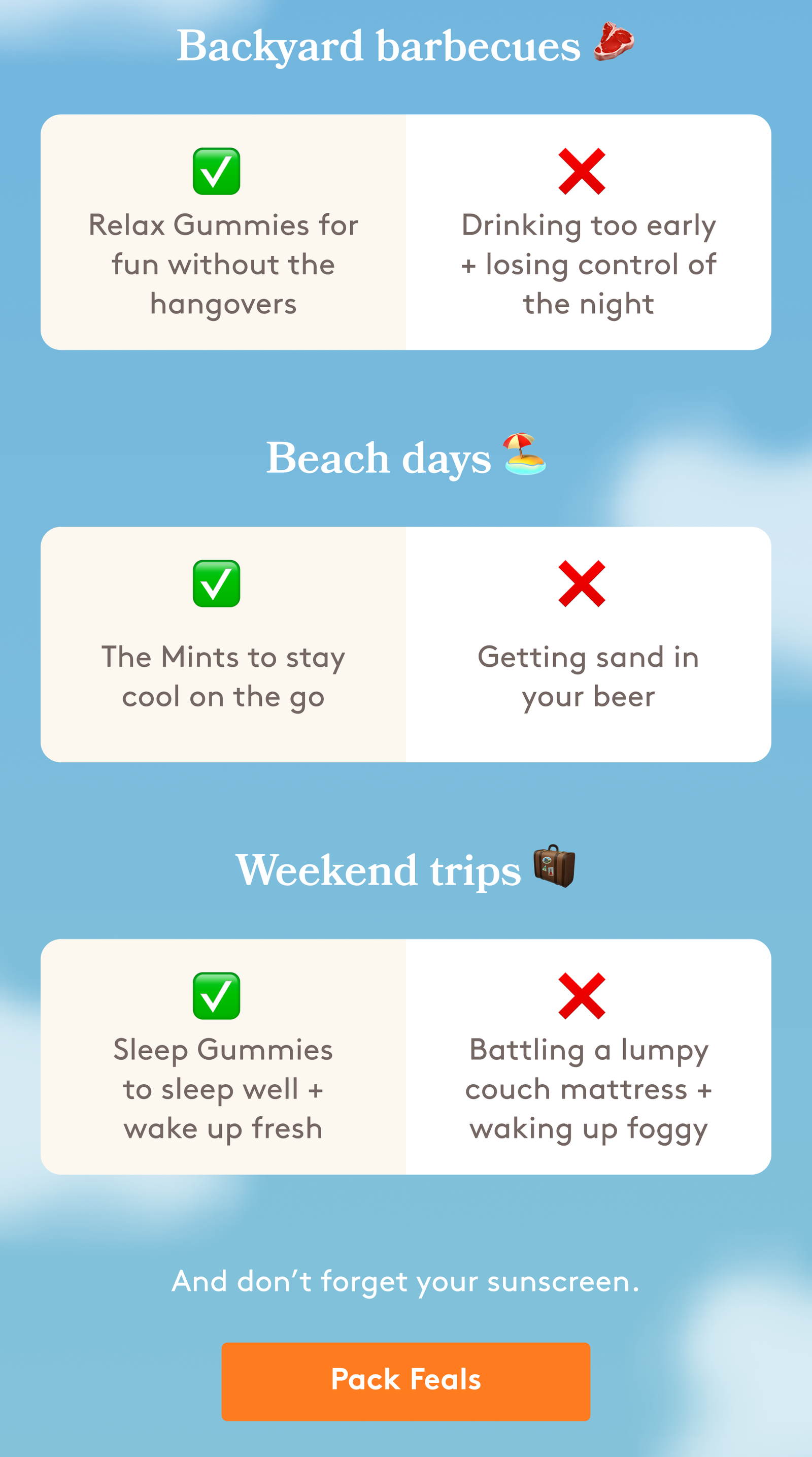 Backyard barbecues 🥩 ✅ ❌ Relax Gummies for fun without the hangovers Drinking too early + losing control of the night Beach days 🏖️ ✅ ❌ The Mints to stay cool on the go Getting sand in your beer Weekend trips 🧳 ✅ ❌ Sleep Gummies to sleep well + wake up fresh Battling a lumpy couch mattress + waking up foggy