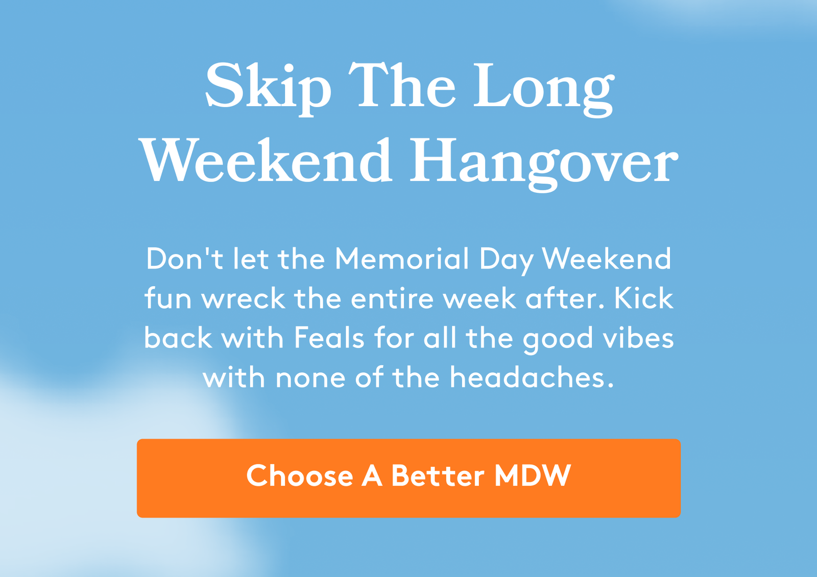 Skip The Long Weekend Hangover Don't let the Memorial Day Weekend fun wreck the entire week after. Kick back with Feals for all the good vibes with none of the headaches. Choose A Better MDW
