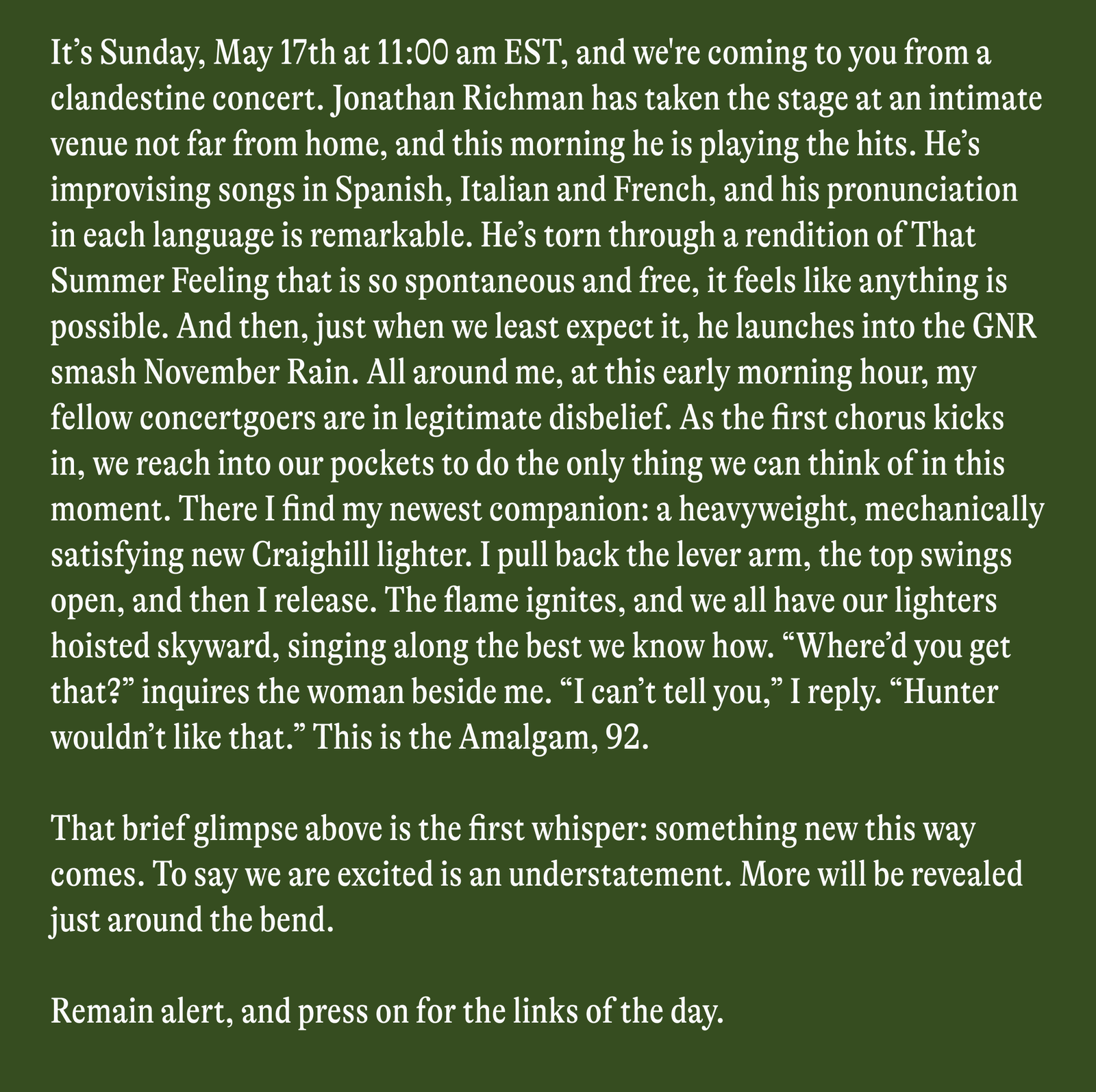 It's Sunday, May 17th at 11:00 am EST, and we're coming to you from a clandestine concert. Jonathan Richman has taken the stage at an intimate venue not far from home, and this morning he is playing the hits. He's improvising songs in Spanish, Italian and French, and his pronunciation in each language is remarkable. He's torn through a rendition of That Summer Feeling that is so spontaneous and free, it feels like anything is possible. And then, just when we least expect it, he launches into the GNR smash November Rain. All around me, at this early morning hour, my fellow concertgoers are in legitimate disbelief. As the first chorus kicks in, we reach into our pockets to do the only thing we can think of in this moment. There I find my newest companion: a heavyweight, mechanically satisfying new Craighill lighter. I pull back the lever arm, the top swings open, and then I release. The flame ignites, and we all have our lighters hoisted skyward, singing along the best we know how. "Where'd you get that?" inquires the woman beside me. "I can't tell you," I reply. "Hunter wouldn't like that." This is the Amalgam, 92. That brief glimpse above is the first whisper: something new this way comes. To say we are excited is an understatement. More will be revealed just around the bend. Remain alert, and press on for the links of the day.