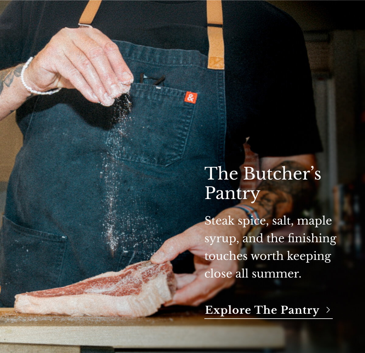 Bring the The Butcher’s Pantry Steak spice, salt, maple syrup, and the finishing touches worth keeping close all summer. Explore the Pantry