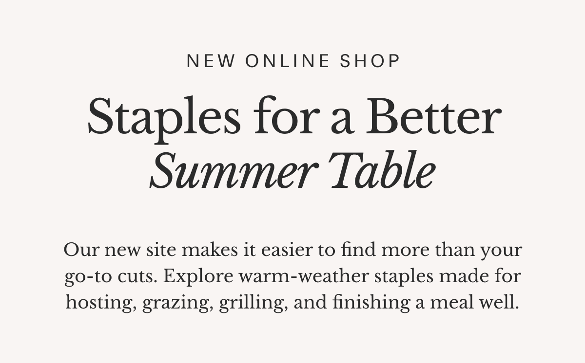 New Online Shop Staples for a Better Summer Table Our new site makes it easier to find more than your go-to cuts. Explore warm-weather staples made for hosting, grazing, grilling, and finishing a meal well.