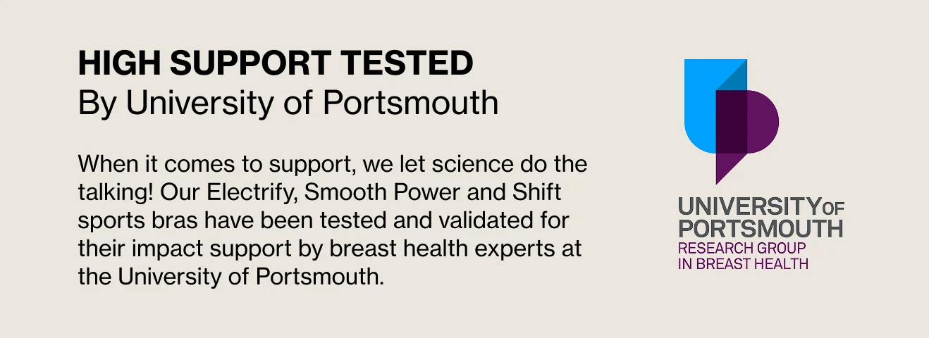 High Support Tested by University of Portsmouth. When it comes to support. we let science do the talking! Our Electrify, Smooth Power and Shift sports bras have been tested and validated for their impact support by breast health experts at the University of Portsmouth.
