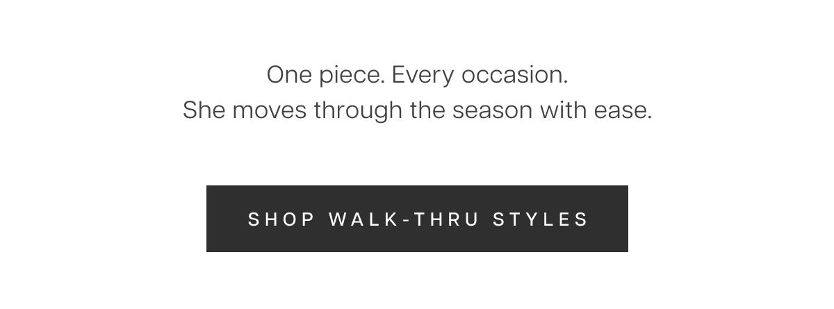 One piece. Every occasion. She moves through the season with ease. Shop Walk-Thru Styles