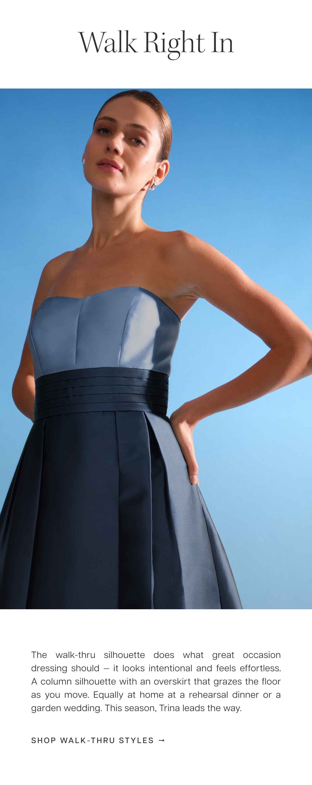 Walk Right In | The walk-thru silhouette does what great occasion dressing should — it looks intentional and feels effortless. A column silhouette with an overskirt that grazes the floor as you move. Equally at home at a rehearsal dinner or a garden wedding. This season, Trina leads the way. Shop Walk-Thru Styles 