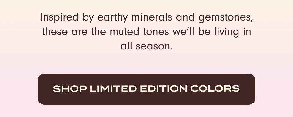 Inspired by earthy minerals and gemstones, these are the muted tones we'll be living in all season. Shop Limited Edition Colors.
