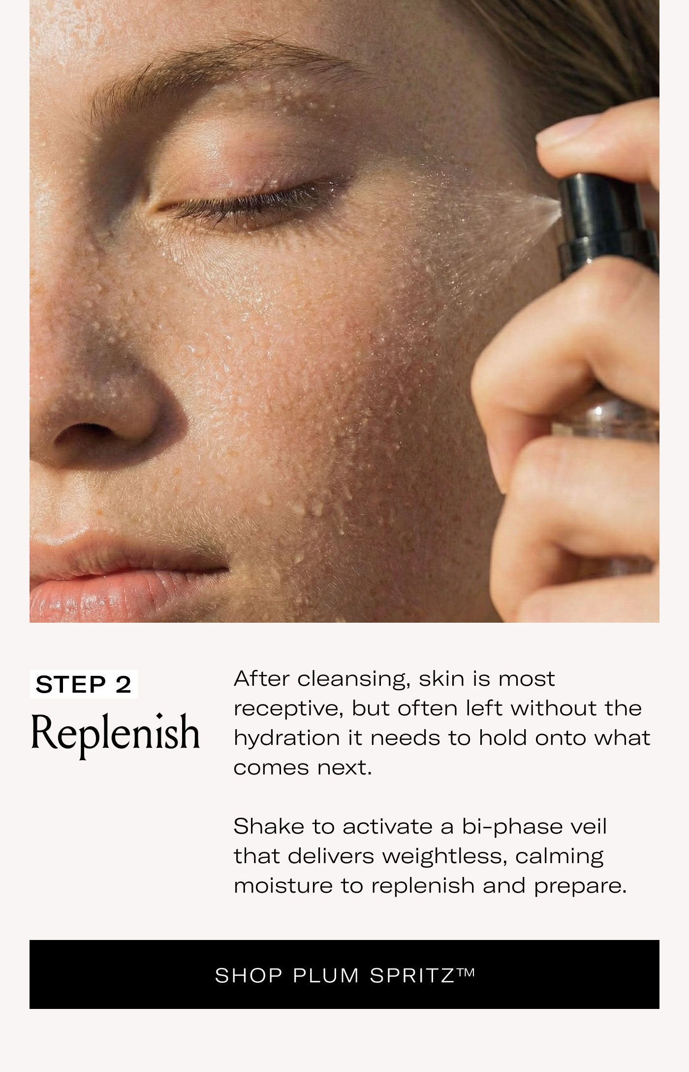 STEP 2 Replenish  After cleansing, skin is most receptive, but often left without the hydration it needs to hold onto what comes next.  Shake to activate a bi-phase veil that delivers weightless, calming moisture to replenish and prepare.  SHOP PLUM SPRITZ™