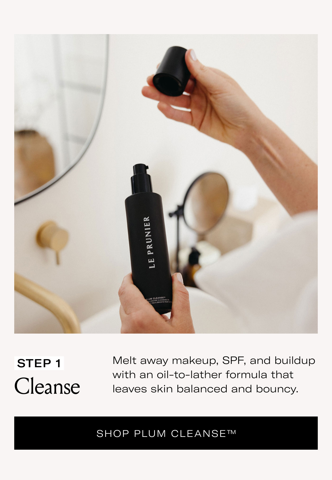 STEP 1 Cleanse  Melt away makeup, SPF, and buildup with an oil-to-lather formula that leaves skin balanced and bouncy.  SHOP PLUM CLEANSE™