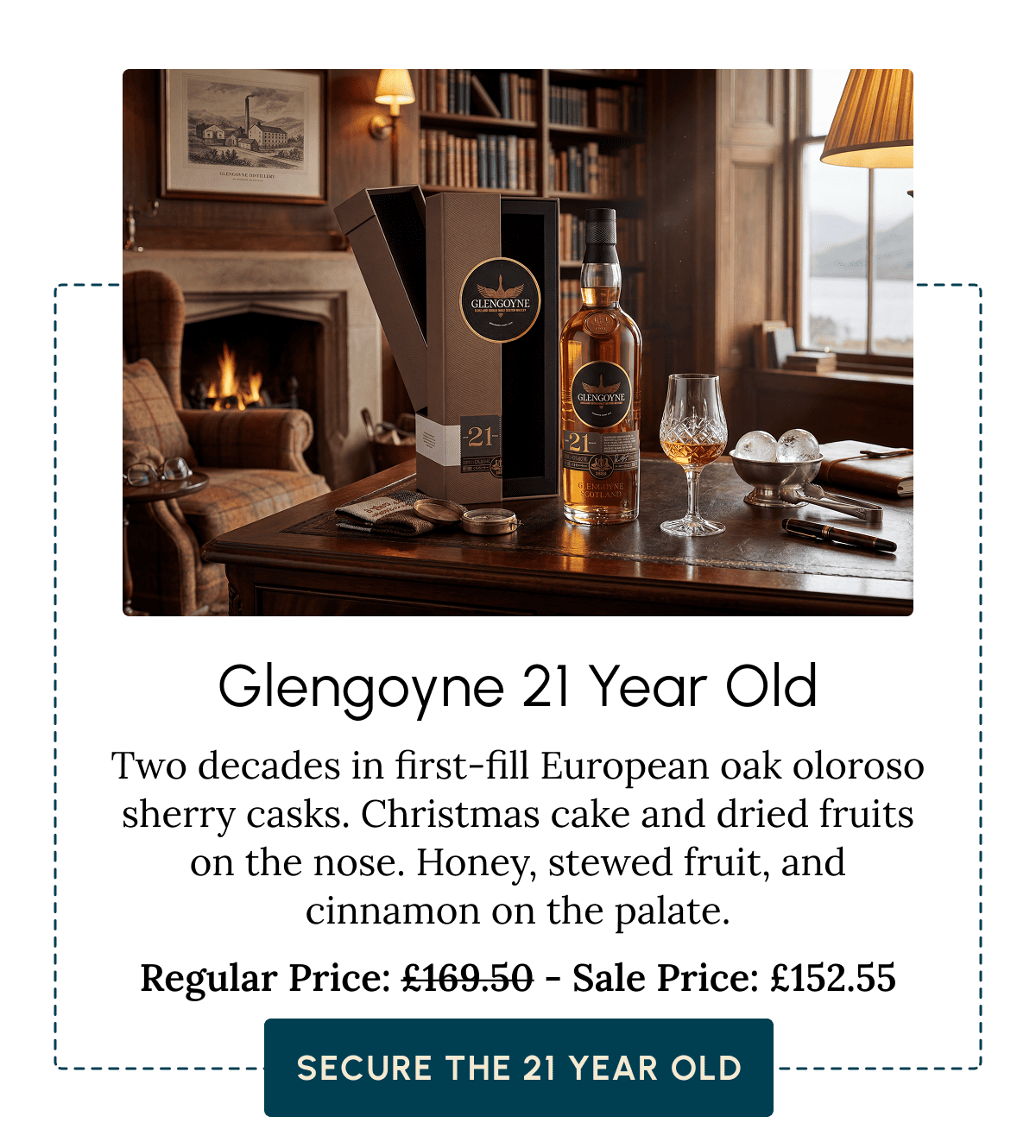 Glengoyne 21 Year Old Two decades in first-fill European oak oloroso sherry casks. Christmas cake and dried fruits on the nose. Honey, stewed fruit, and cinnamon on the palate. Regular Price: £169.50 - Sale Price: £152.55  Secure the 21 Year Old