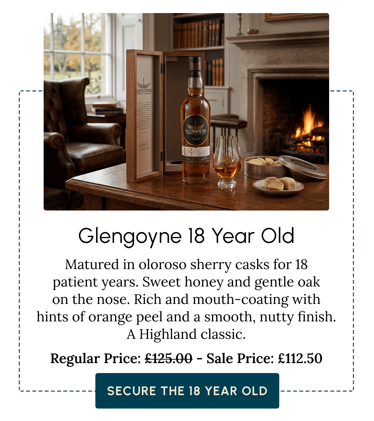 Glengoyne 18 Year Old Matured in oloroso sherry casks for 18 patient years. Sweet honey and gentle oak on the nose. Rich and mouth-coating with hints of orange peel and a smooth, nutty finish. A Highland classic. Regular Price: £125.00 - Sale Price: £112.50  Secure the 18 Year Old