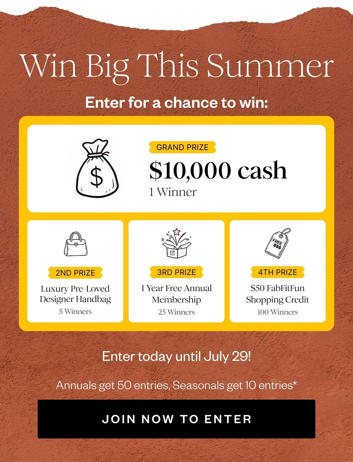 Win Big This Summer | Enter for a chance to win: | GRAND PRIZE $10,000 cash 1 Winner | 2ND PRIZE Luxury Pre-Loved Designer Handbag 5 Winners | 3RD PRIZE 1 Year Free Annual Membership 25 Winners | 4TH PRIZE $50 FabFitFun Shopping Credit 100 Winners | Enter today until July 29! | Annual Get 50 entries, Seasonal get 10 entries* | JOIN NOW TO ENTER