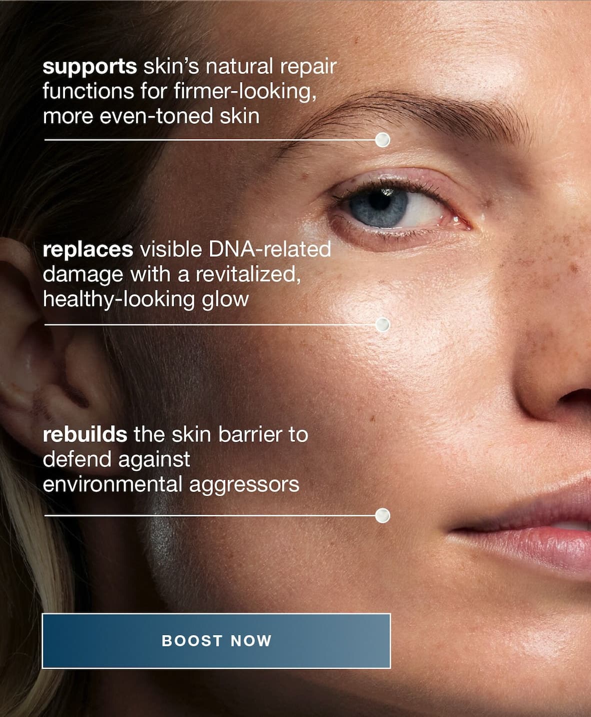 supports skin’s natural repair functions for firmer-looking, more even-toned skin ​  ​  [TILE 2] ​  replaces visible DNA-related damage with a revitalized, healthy-looking glow​  ​  [TILE 3]​   rebuilds the skin barrier to defend against environmental aggressors BOOST NOW