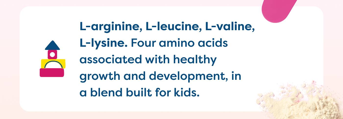 L-arginine, L-leucine, L-valine, L-lysine. Four amino acids associated with healthy  growth and development, in  a blend built for kids. 