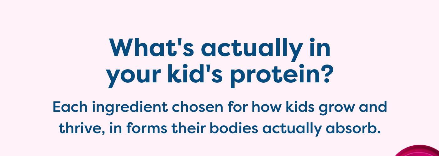 What's actually in your kid's protein? Each ingredient chosen for how kids grow and thrive, in forms their bodies actually absorb