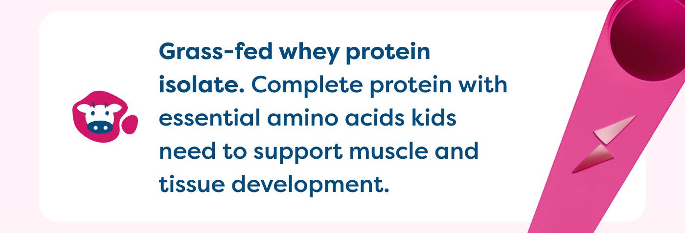 Grass-fed whey protein  isolate. Complete protein with essential amino acids kids  need to support muscle and  tissue development.