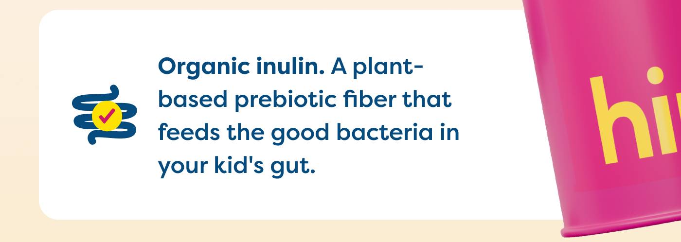 Organic inulin. A plant-  based prebiotic fiber that  feeds the good bacteria in  your kid's gut. 