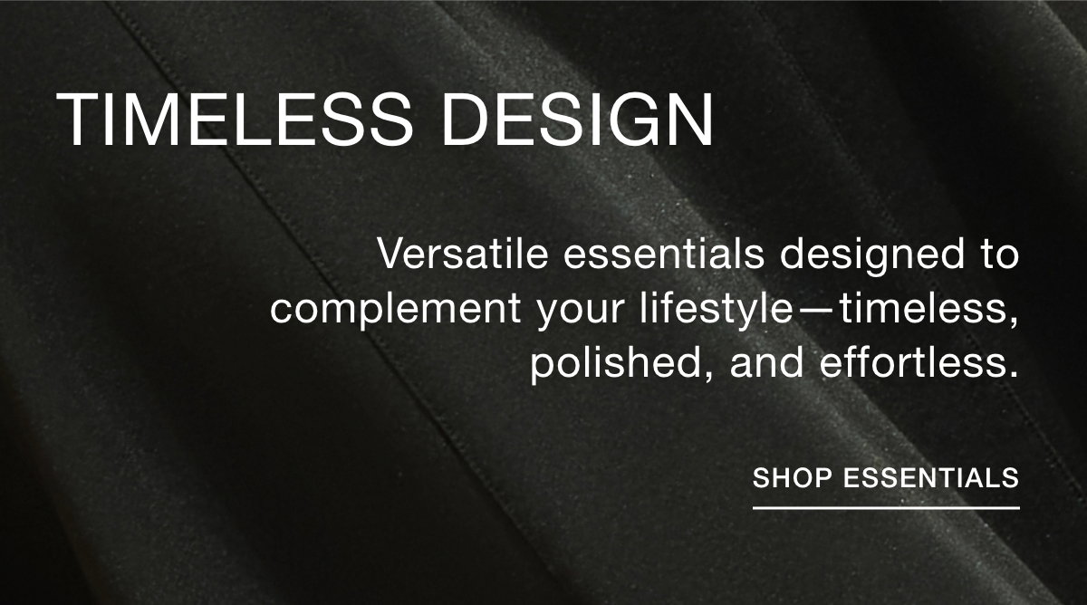 TIMELESS DESIGN - Versatile essentials designed to complement your lifestyle—timeless, polished, and effortless. SHOP ESSENTIALS >>