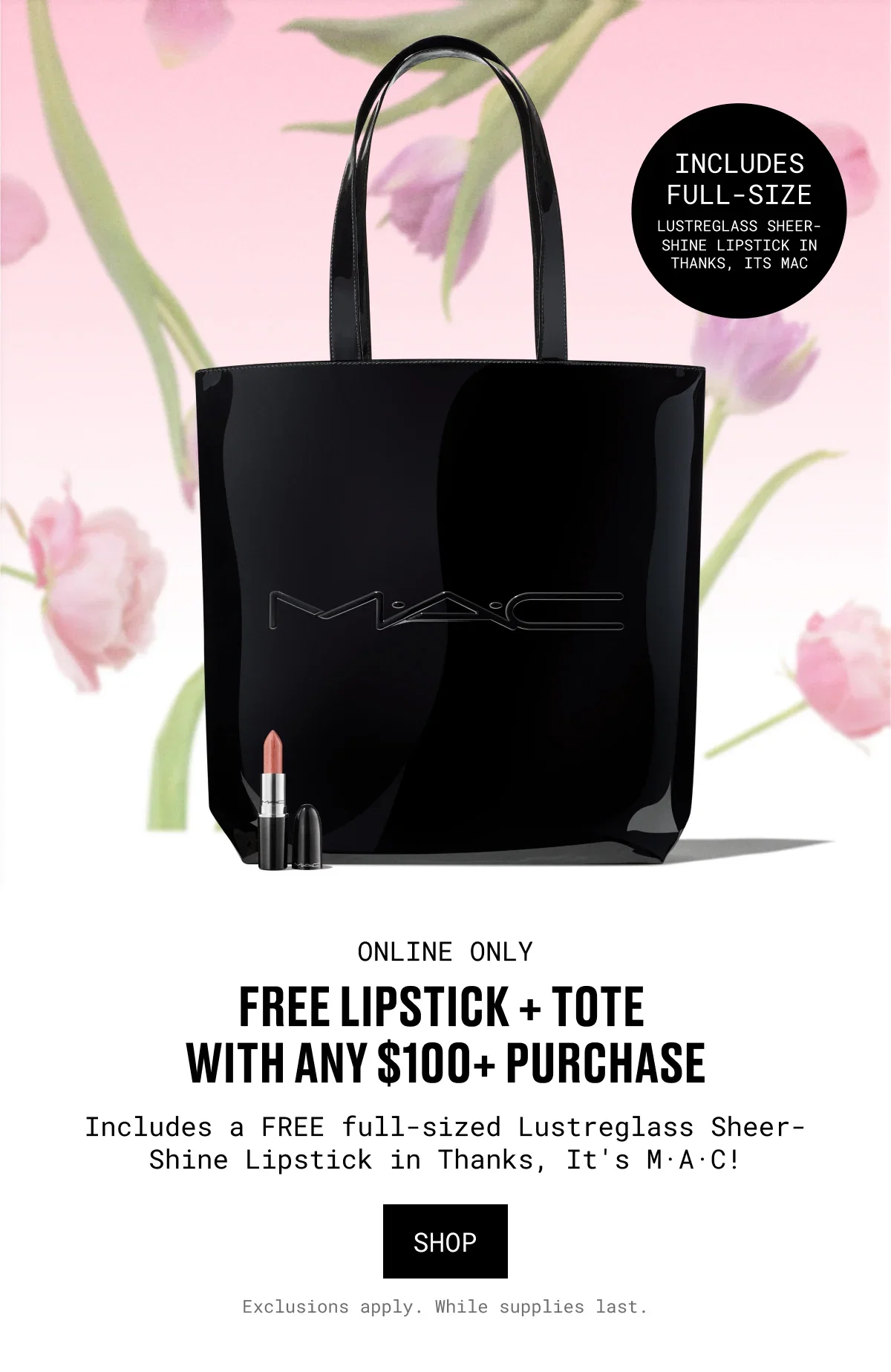 INCLUDES FULL-SIZE | LUSTREGLASS SHEER-SHINE LIPSTICK IN THANKS, ITS MAC | ONLINE ONLY | FREE LIPSTICK + TOTE WITH ANY $100+ PURCHASE | Includes a FREE full-sized Lustreglass Sheer-Shine Lipstick in Thanks, It's M·A·C! | SHOP | Exclusions apply. While supplies last.