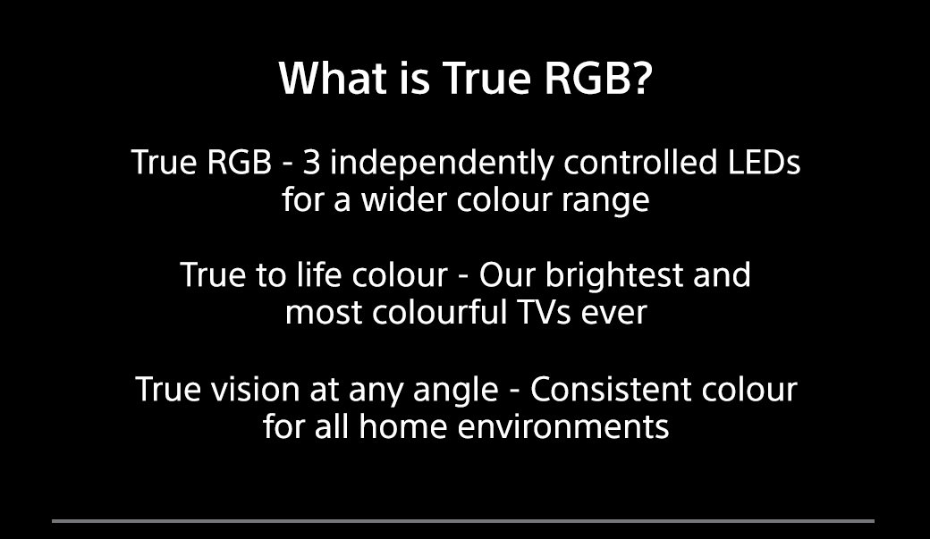 What is True RGB? True RGB - 3 independently controlled LEDs for a wider colour range | True to life colour - Our brightest and most colourful TVs ever | True vision at any angle - Consistent colour for all home enviroments