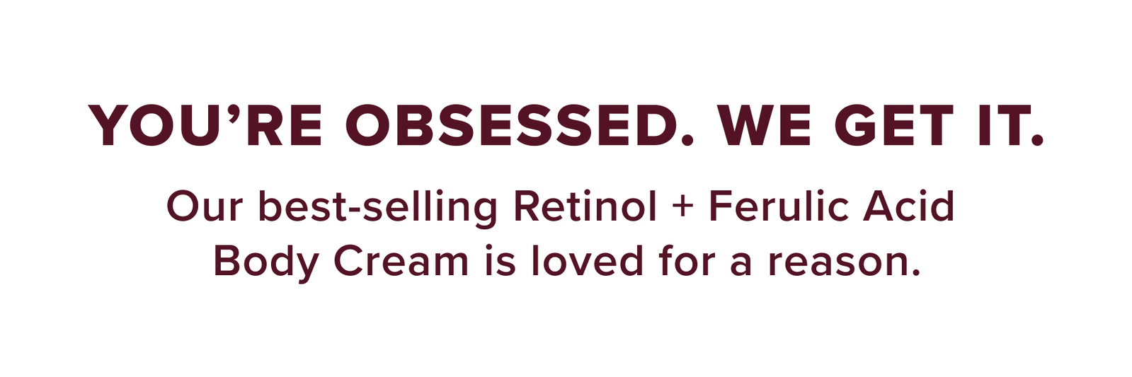 You're Obsessed. We Get It. Our best-selling Retinol + Ferulic Acid Body Cream is loved for a reason.