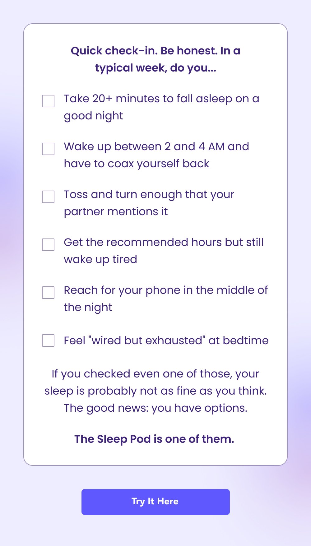 Quick check-in. Be honest. In a typical week, do you... Take 20+ minutes to fall asleep on a good night Wake up between 2 and 4 AM and have to coax yourself back Toss and turn enough that your partner mentions it Get the recommended hours but still wake up tired Reach for your phone in the middle of the night Feel "wired but exhausted" at bedtime If you checked even one of those, your sleep is probably not as fine as you think. The good news: you have options. The Sleep Pod is one of them. Try It Here