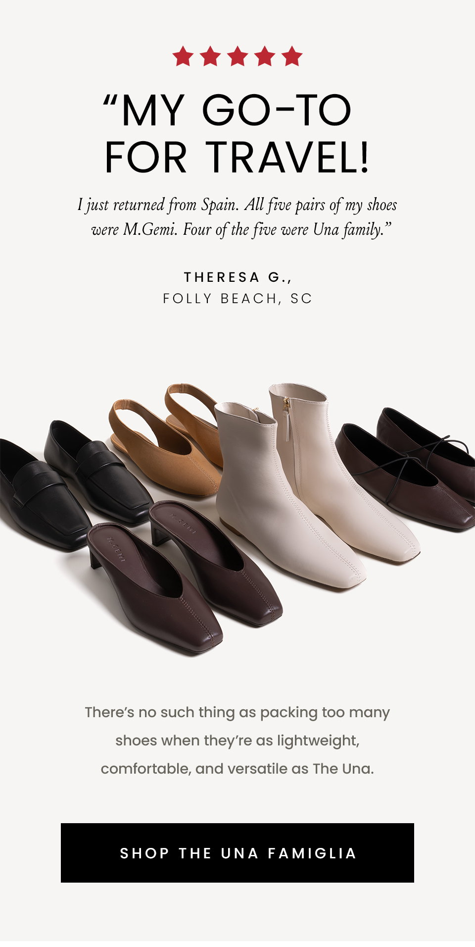 “My GO-TO for travel! I just returned from Spain. All five pairs of my shoes were M.Gemi. Four of the five were Una family.” - Theresa G., Folly Beach, SC | There’s no such thing as packing too many shoes when they’re as lightweight, comfortable, and versatile as The Una. < Shop The Una Famiglia > 