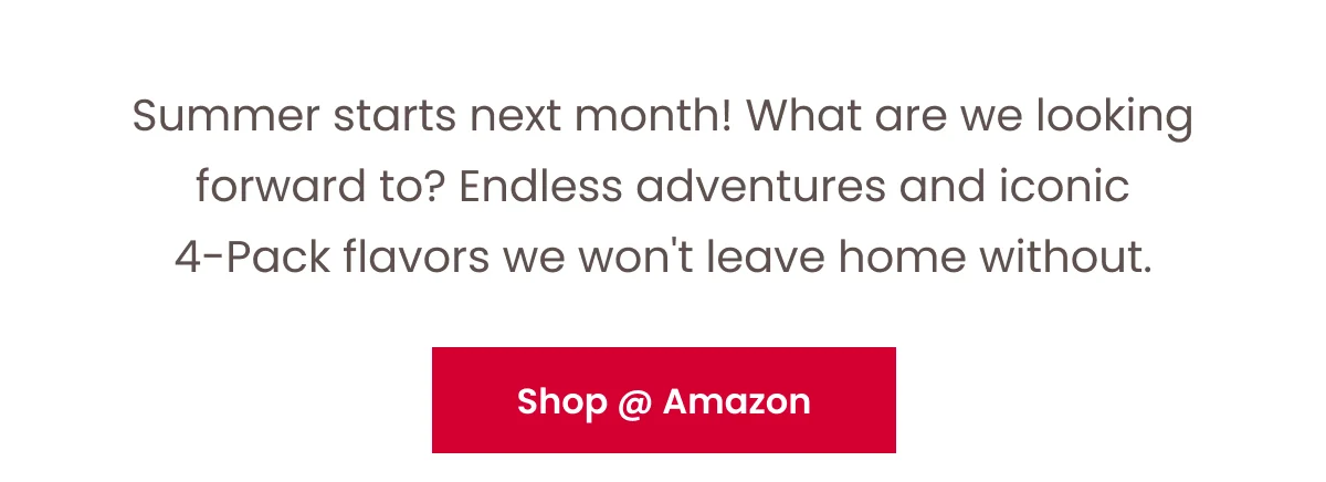 Summer starts next month! What are we looking forward to? Endless adventures and iconic 4-Pack flavors we won't leave home without. Button: Shop at Amazon