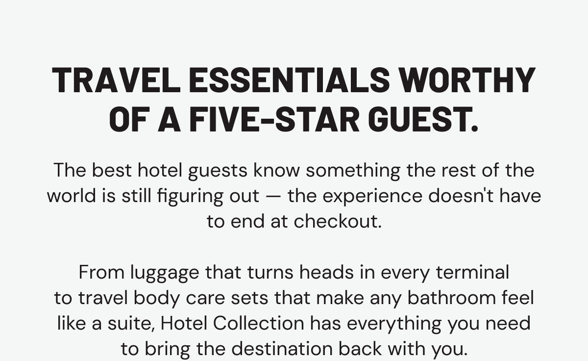 Travel essentials worthy of a five-star guest. The best hotel guests know something the rest of the world is still figuring out — the experience doesn't have to end at checkout.  From luggage that turns heads in every terminal to travel body care sets that make any bathroom feel like a suite, Hotel Collection has everything you need to bring the destination back with you.