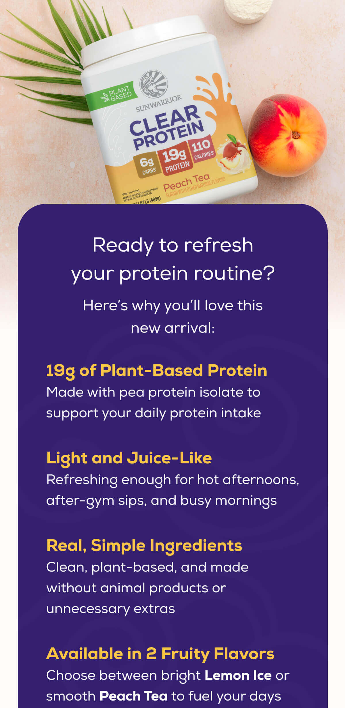 Ready to refresh your protein routine? Here’s why you’ll love this new arrival: 19g of Plant-Based Protein Made with pea protein isolate to support your daily protein intake  Light and Juice-Like Refreshing enough for hot afternoons, after-gym sips, and busy mornings  Real, Simple Ingredients Clean, plant-based, and made without animal products or unnecessary extras  Available in 2 Fruity Flavors Choose between bright Lemon Ice or smooth Peach Tea to fuel your days