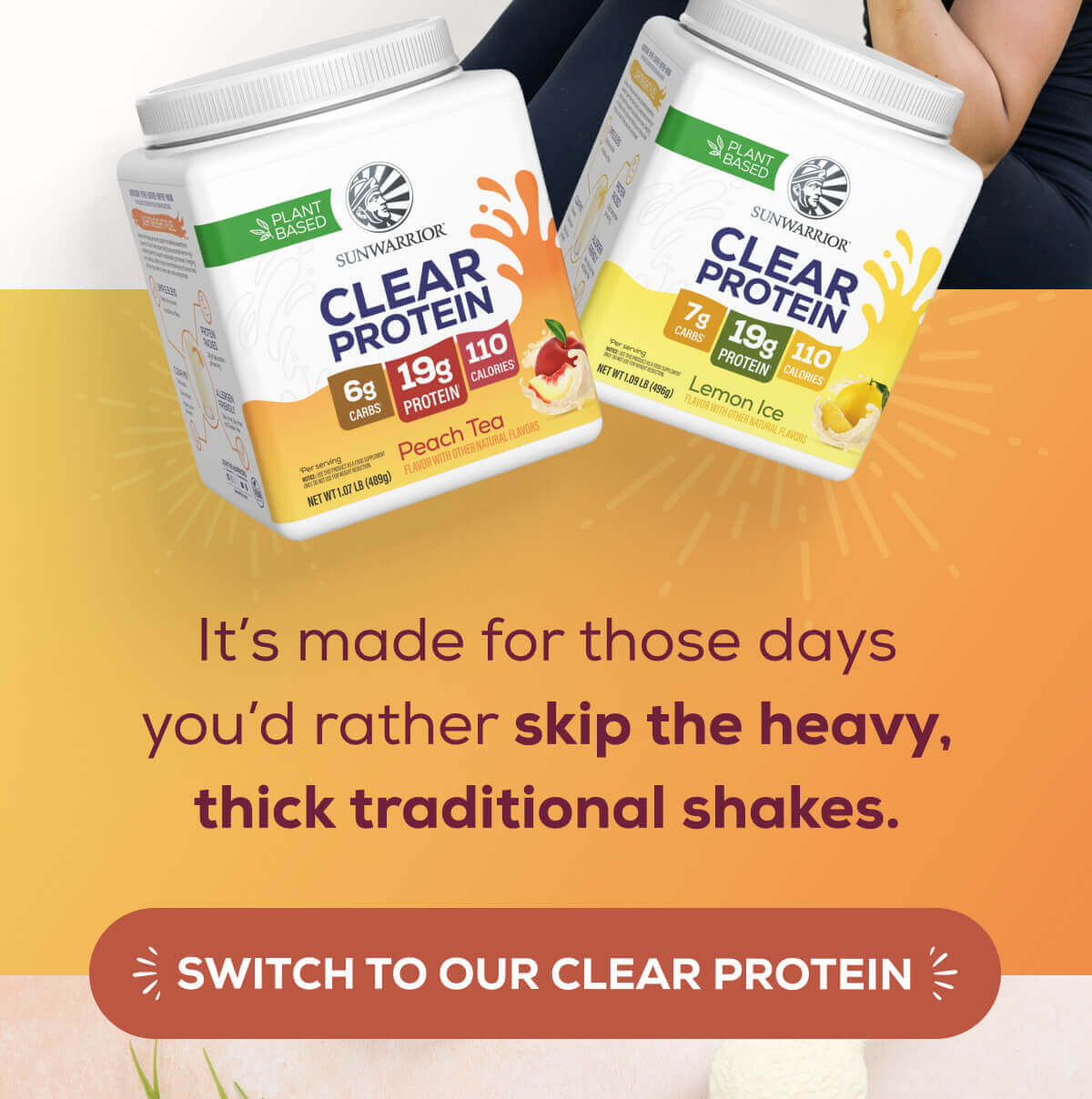 It’s made for those days you’d rather skip the heavy, thick traditional shakes. SWITCH TO OUR CLEAR PROTEIN