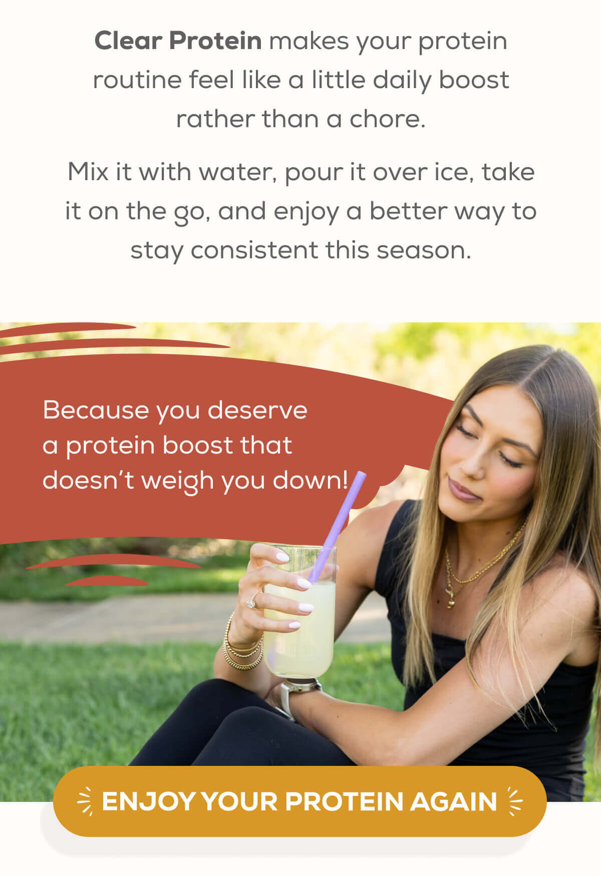 Clear Protein makes your protein routine feel like a little daily boost rather than a chore.  Mix it with water, pour it over ice, take it on the go, and enjoy a better way to stay consistent this season. Because you deserve a protein boost that doesn’t weigh you down! ENJOY YOUR PROTEIN AGAIN