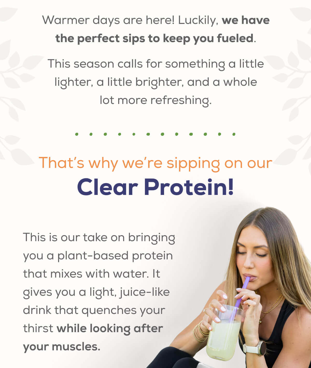 Warmer days are here! Luckily, we have the perfect sips to keep you fueled.  This season calls for something a little lighter, a little brighter, and a whole lot more refreshing.   Meet our new Clear Protein!  This is our take on bringing you a plant-based protein that mixes with water. It gives you a light, juice-like drink that quenches your thirst while looking after your muscles.