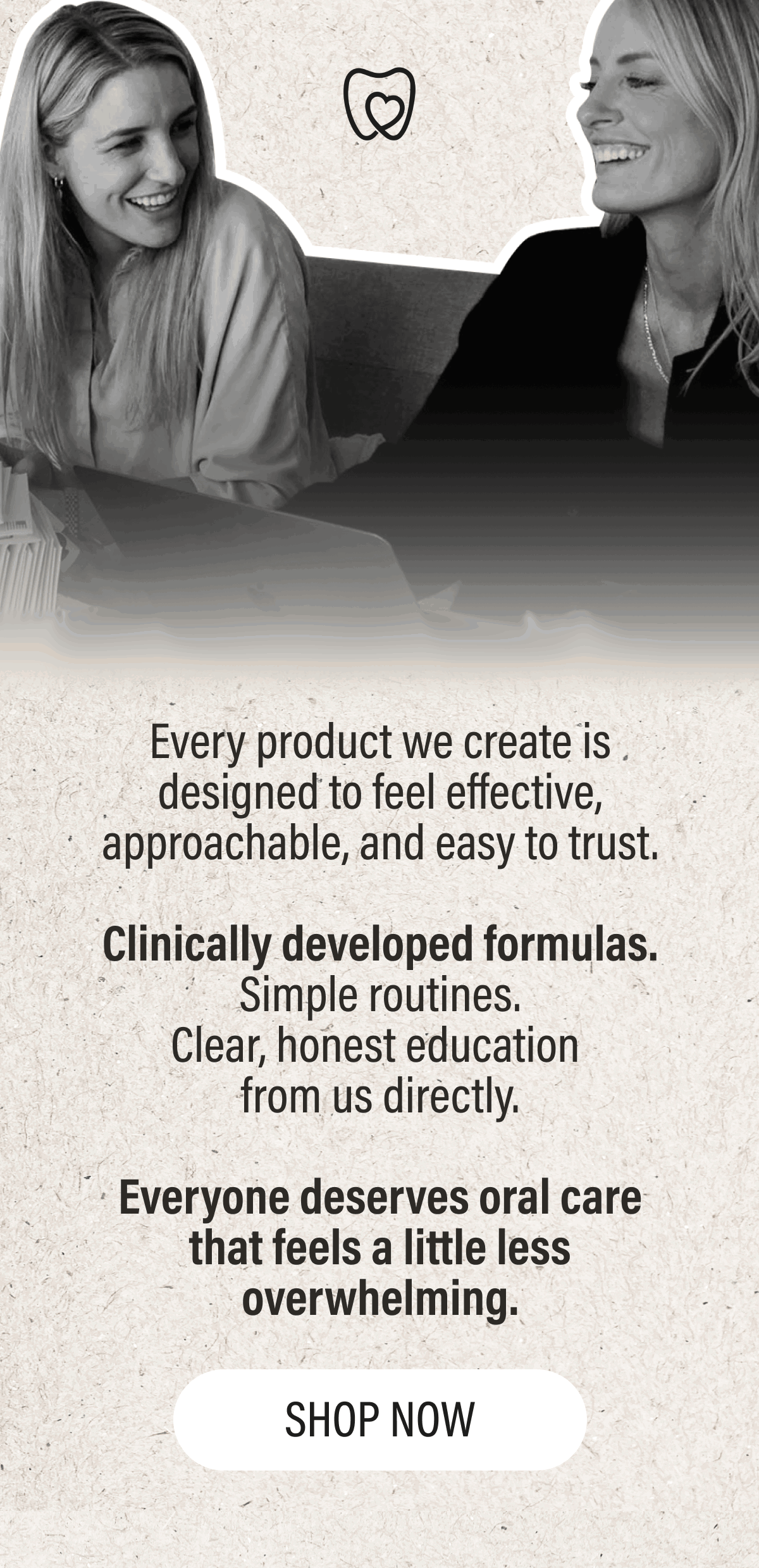 Every product we create is designed to feel effective, approachable, and easy to trust.  Clinically developed formulas. Simple routines. Clear, honest education  from us directly.  Everyone deserves oral care that feels a little less overwhelming.