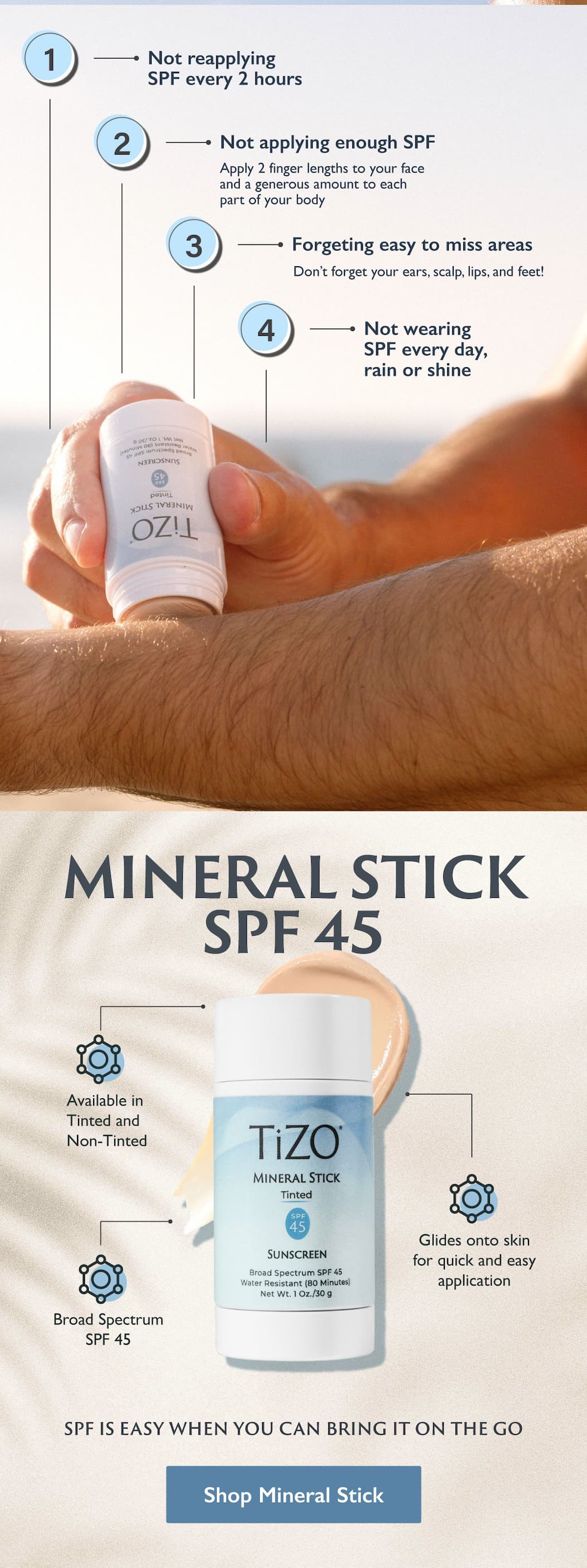 Not reapplying SPF every 2 hours. Not applying enough SPF Apply 3 finger lengths to your face and a nickel size amount to each part of your body. Forgetting easy to miss areas Don't forget your ears, scalp, lips, and feet! Not wearing SPF every day, rain or shine Mineral Stick SPF 45 Available in Tinted and Non-Tinted. Glides onto skin for quick and easy application. Broad Spectrum SPF 45