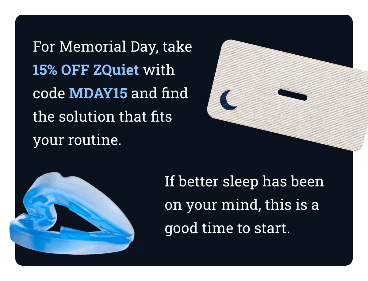 For Memorial Day, take 15% off ZQuiet with code MDAY15 and find the solution that fits your routine. If better sleep has been on your mind, this is a good time to start.